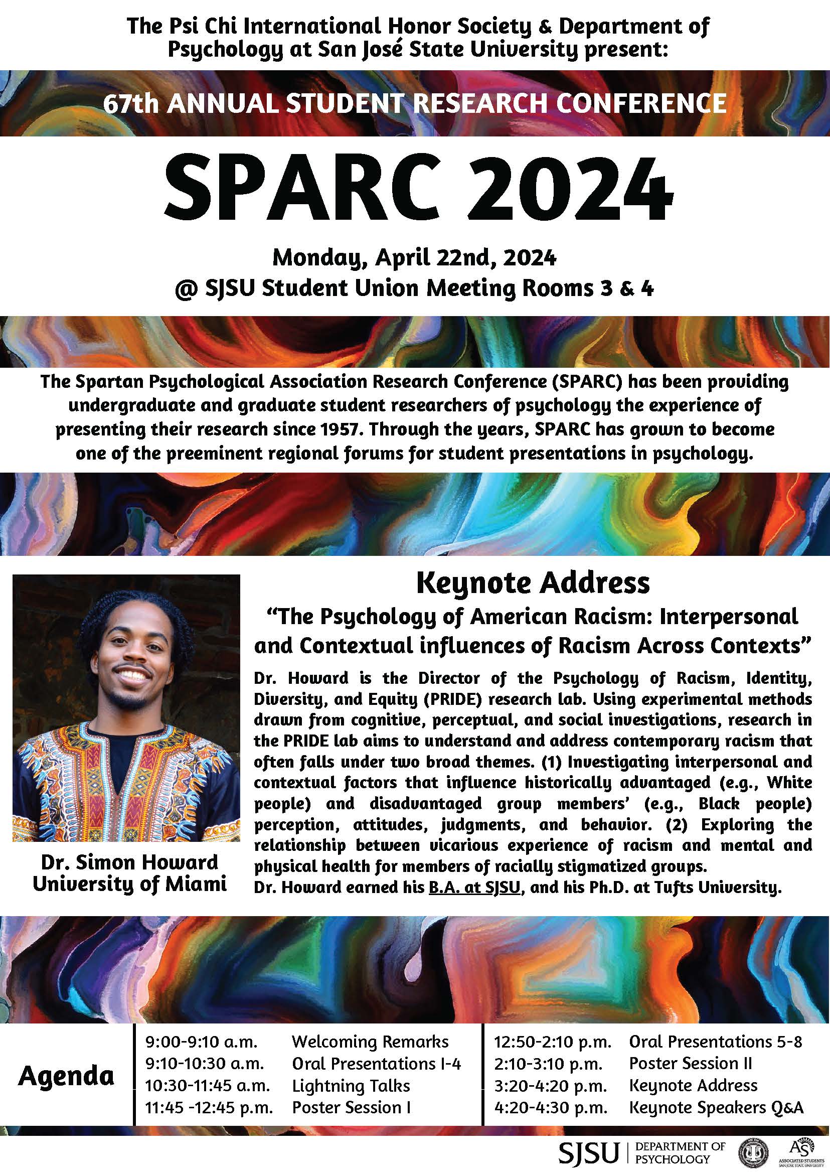 The Spartan Psychological Association Research Conference (SPARC) has been providing undergraduate and graduate student researchers of psychology the experience of presenting their research since 1957. Through the years, SPARC has grown to become one of the preeminent regional forums for student presentations in psychology. Keynote Address “The Psychology of American Racism: Interpersonal and Contextual influences of Racism Across Contexts” Dr. Howard is the Director of the Psychology of Racism, Identity, Diversity, and Equity (PRIDE) research lab. Using experimental methods drawn from cognitive, perceptual, and social investigations, research in the PRIDE lab aims to understand and address contemporary racism that often falls under two broad themes. (1) Investigating interpersonal and contextual factors that influence historically advantaged (e.g., White people) and disadvantaged group members’ (e.g., Black people) perception, attitudes, judgments, and behavior. (2) Exploring the relationship between vicarious experience of racism and mental and physical health for members of racially stigmatized groups.  Dr. Howard earned his B.A. at SJSU, and his Ph.D. at Tufts University. Agenda 9:00-9:10 a.m. Welcoming Remarks 9:10-10:30 a.m. Oral Presentations I-4 10:30-11:45 a.m. Lightning Talks 11:45 -12:45 p.m. Poster Session I 12:50-2:10 p.m. Oral Presentations 5-8 2:10-3:10 p.m. Poster Session II 3:20-4:20 p.m. Keynote Address 4:20-4:30 p.m. Keynote Speakers Q&A